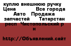 куплю внешнюю ручку › Цена ­ 2 000 - Все города Авто » Продажа запчастей   . Татарстан респ.,Чистопольский р-н